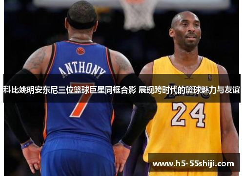 科比姚明安东尼三位篮球巨星同框合影 展现跨时代的篮球魅力与友谊