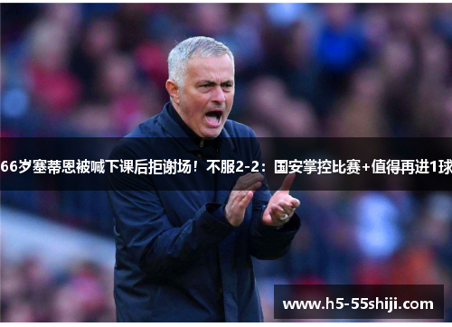 66岁塞蒂恩被喊下课后拒谢场！不服2-2：国安掌控比赛+值得再进1球